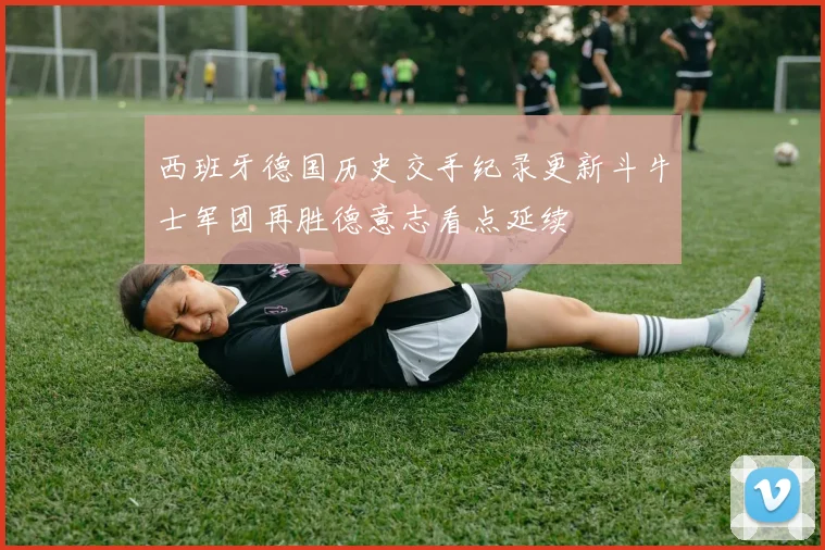 西班牙德国历史交手纪录更新斗牛士军团再胜德意志看点延续