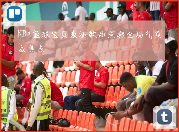 NBA篮球宝贝表演歌曲点燃全场气氛成焦点