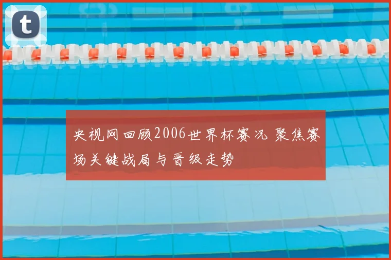 央视网回顾2006世界杯赛况 聚焦赛场关键战局与晋级走势
