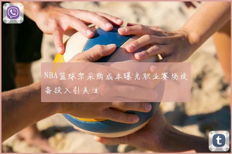 NBA篮球架采购成本曝光职业赛场设备投入引关注