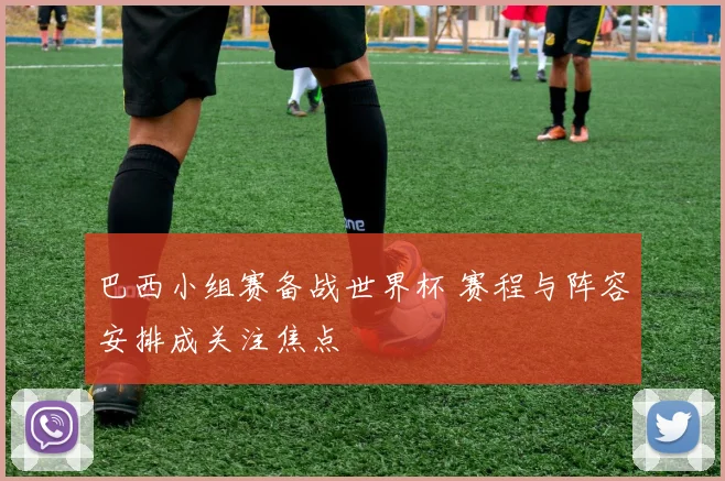 巴西小组赛备战世界杯 赛程与阵容安排成关注焦点