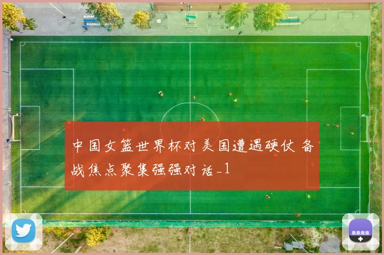 中国女篮世界杯对美国遭遇硬仗 备战焦点聚集强强对话_1