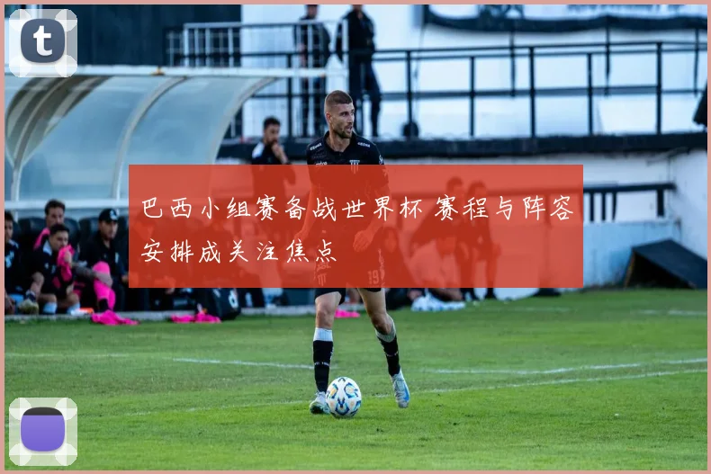 巴西小组赛备战世界杯 赛程与阵容安排成关注焦点