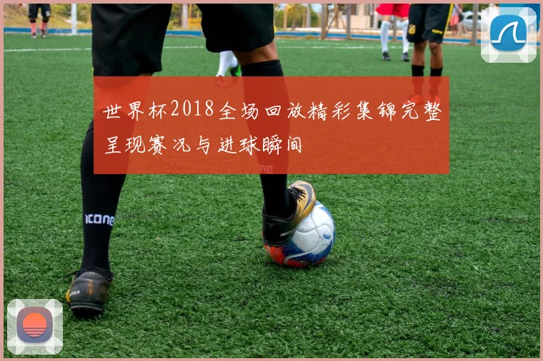 世界杯2018全场回放精彩集锦完整呈现赛况与进球瞬间