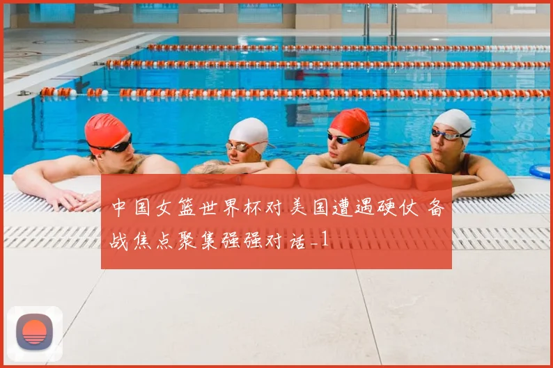 中国女篮世界杯对美国遭遇硬仗 备战焦点聚集强强对话_1