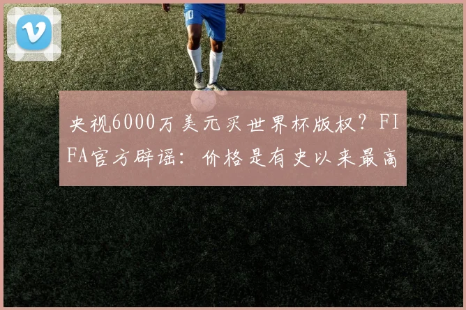 央视6000万美元买世界杯版权？FIFA官方辟谣：价格是有史以来最高