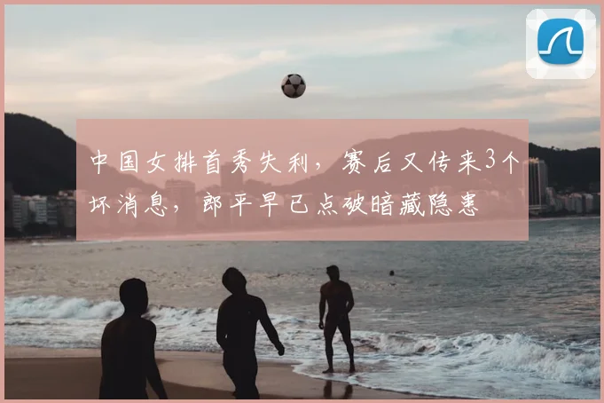 中国女排首秀失利,赛后又传来3个坏消息,郎平早已点破暗藏隐患