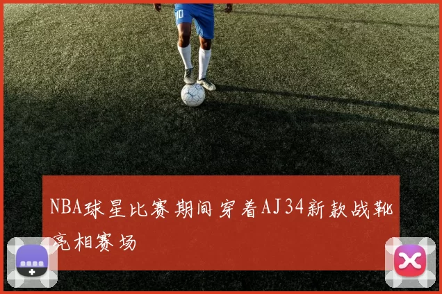 NBA球星比赛期间穿着AJ34新款战靴亮相赛场