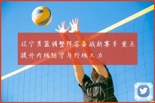 辽宁男篮调整阵容备战新赛季 重点提升内线防守与外线火力