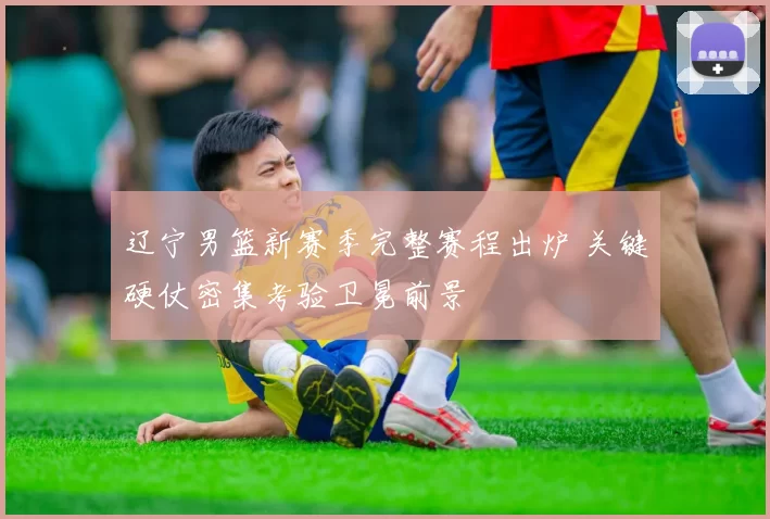 辽宁男篮新赛季完整赛程出炉 关键硬仗密集考验卫冕前景