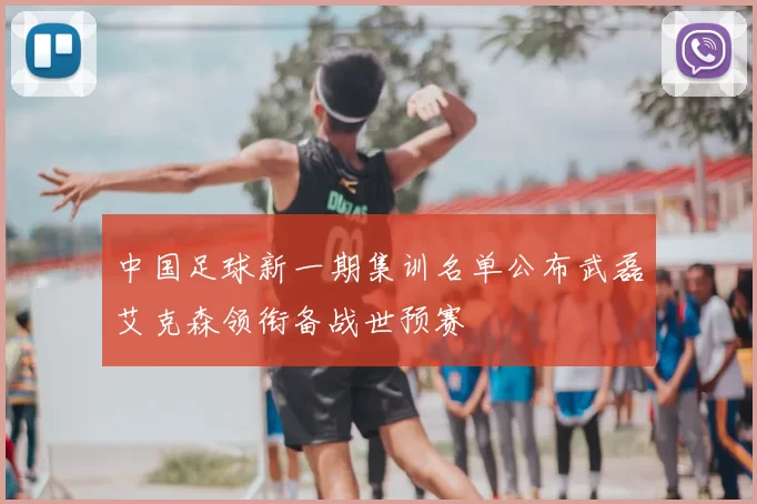 中国足球新一期集训名单公布武磊艾克森领衔备战世预赛