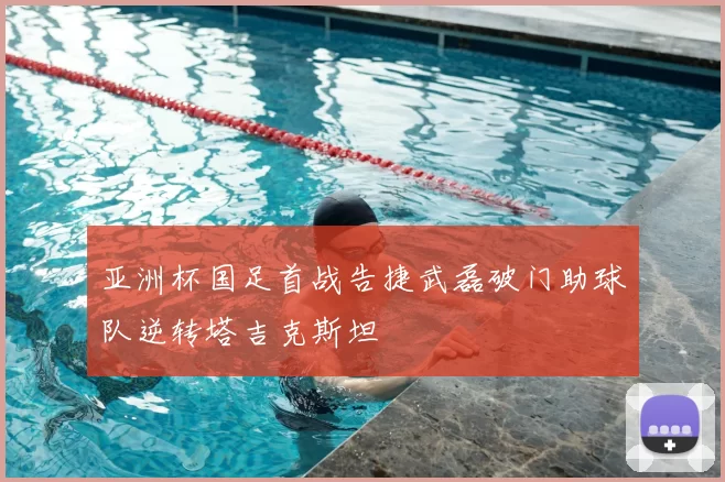 亚洲杯国足首战告捷武磊破门助球队逆转塔吉克斯坦