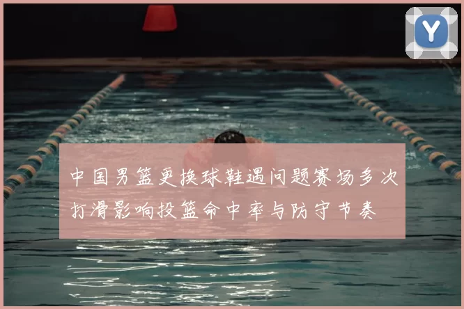 中国男篮更换球鞋遇问题赛场多次打滑影响投篮命中率与防守节奏