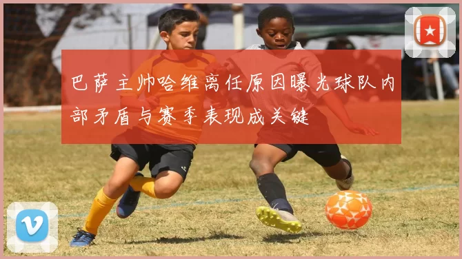 巴萨主帅哈维离任原因曝光球队内部矛盾与赛季表现成关键