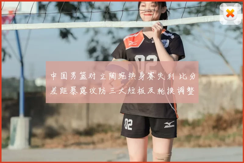 中国男篮对立陶宛热身赛失利 比分差距暴露攻防三大短板及轮换调整建议