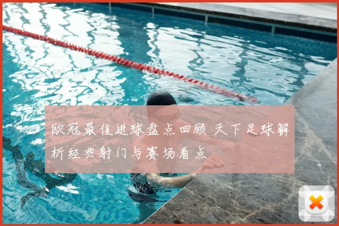 欧冠最佳进球盘点回顾 天下足球解析经典射门与赛场看点