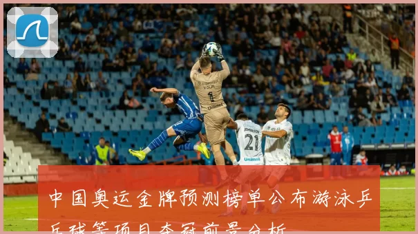中国奥运金牌预测榜单公布游泳乒乓球等项目夺冠前景分析