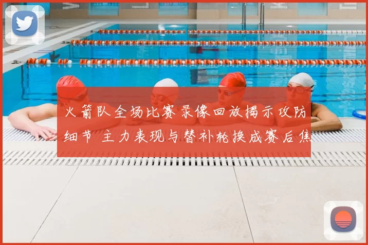 火箭队全场比赛录像回放揭示攻防细节 主力表现与替补轮换成赛后焦点