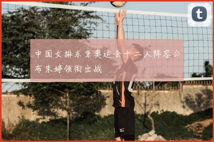 中国女排东京奥运会十二人阵容公布朱婷领衔出战
