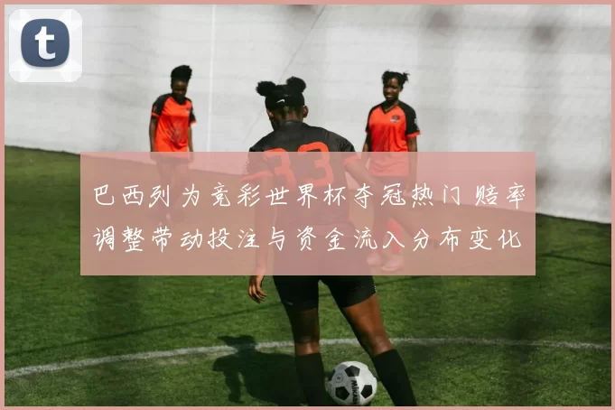 巴西列为竞彩世界杯夺冠热门 赔率调整带动投注与资金流入分布变化