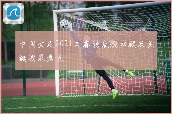 中国女足2021年赛场表现回顾及关键战果盘点