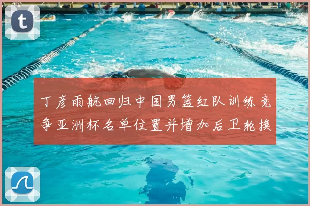 丁彦雨航回归中国男篮红队训练竞争亚洲杯名单位置并增加后卫轮换深度