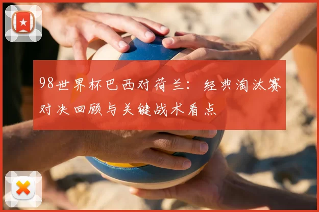 98世界杯巴西对荷兰:经典淘汰赛对决回顾与关键战术看点