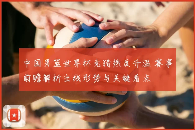 中国男篮世界杯竞猜热度升温 赛事前瞻解析出线形势与关键看点