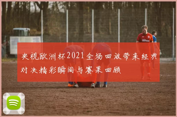 央视欧洲杯2021全场回放带来经典对决精彩瞬间与赛果回顾
