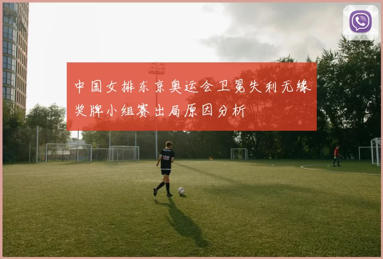 中国女排东京奥运会卫冕失利无缘奖牌小组赛出局原因分析