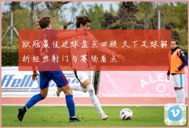 欧冠最佳进球盘点回顾 天下足球解析经典射门与赛场看点