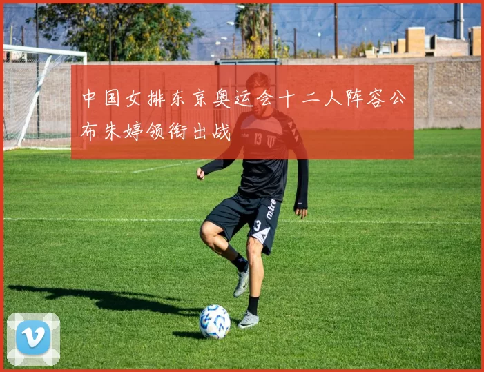 中国女排东京奥运会十二人阵容公布朱婷领衔出战