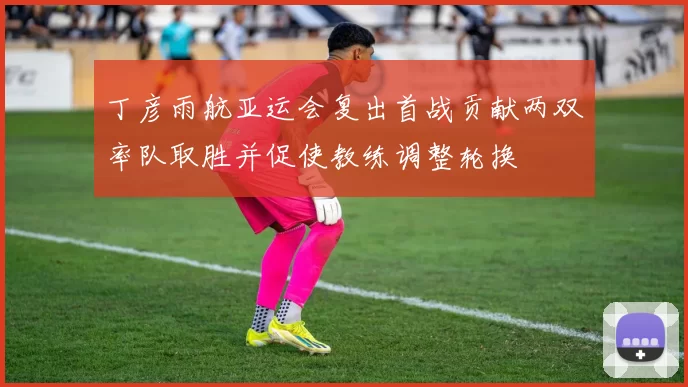 丁彦雨航亚运会复出首战贡献两双率队取胜并促使教练调整轮换