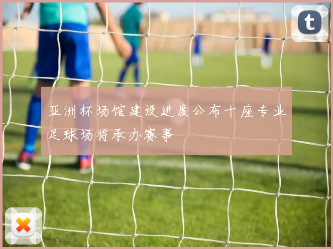 亚洲杯场馆建设进度公布十座专业足球场将承办赛事