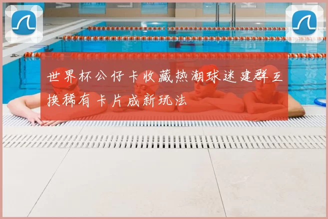 世界杯公仔卡收藏热潮球迷建群互换稀有卡片成新玩法