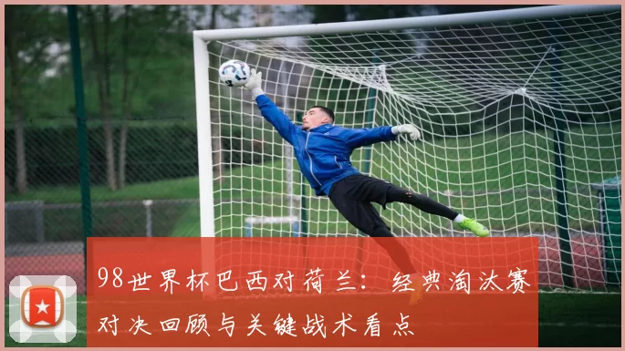 98世界杯巴西对荷兰:经典淘汰赛对决回顾与关键战术看点