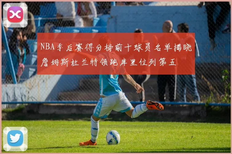 NBA季后赛得分榜前十球员名单揭晓詹姆斯杜兰特领跑库里位列第五