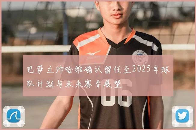 巴萨主帅哈维确认留任至2025年球队计划与未来赛季展望