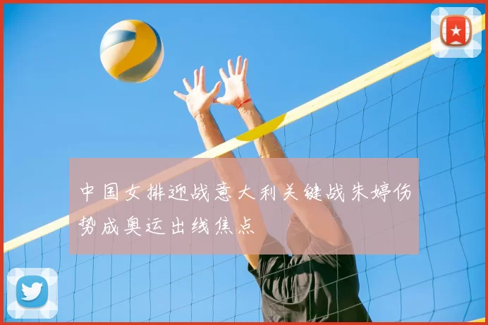 中国女排迎战意大利关键战朱婷伤势成奥运出线焦点