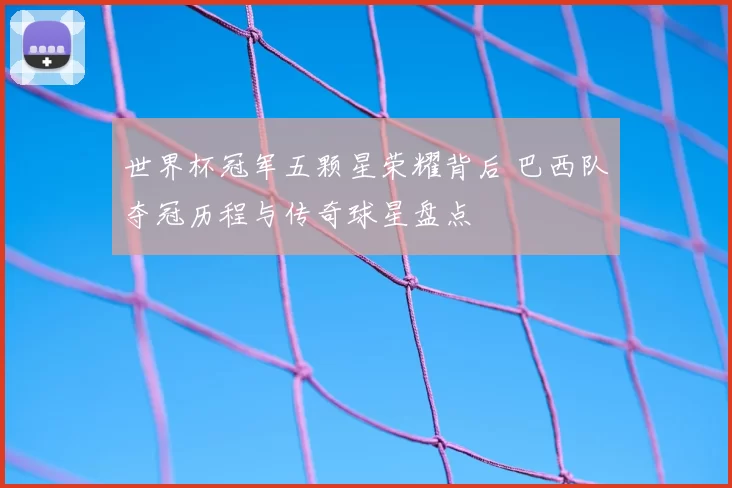 世界杯冠军五颗星荣耀背后 巴西队夺冠历程与传奇球星盘点