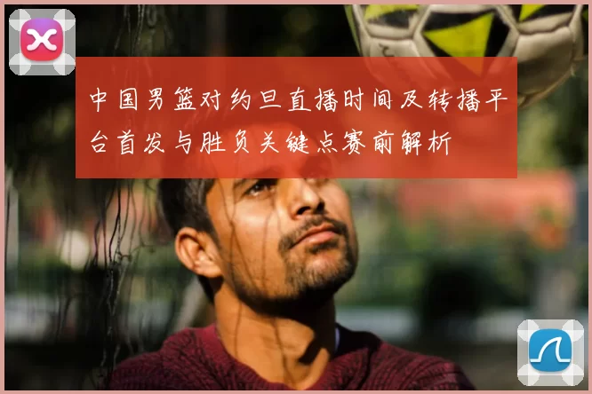 中国男篮对约旦直播时间及转播平台首发与胜负关键点赛前解析