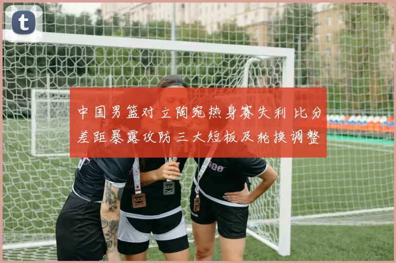 中国男篮对立陶宛热身赛失利 比分差距暴露攻防三大短板及轮换调整建议