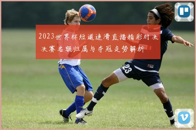 2023世界杯短道速滑直播精彩对决 决赛名额归属与夺冠走势解析