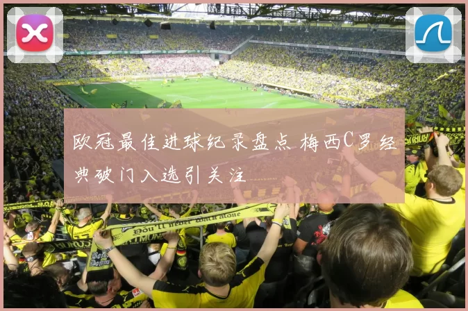 欧冠最佳进球纪录盘点 梅西C罗经典破门入选引关注