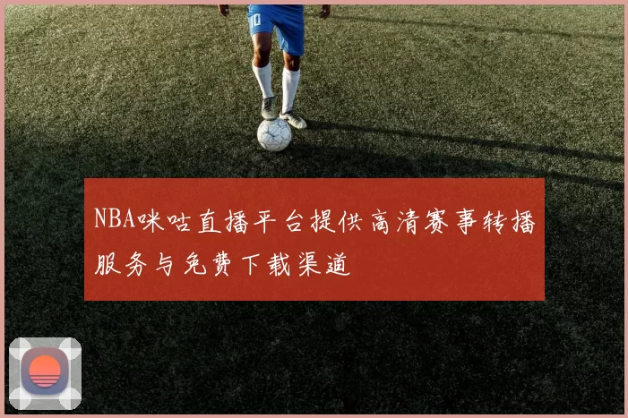 NBA咪咕直播平台提供高清赛事转播服务与免费下载渠道