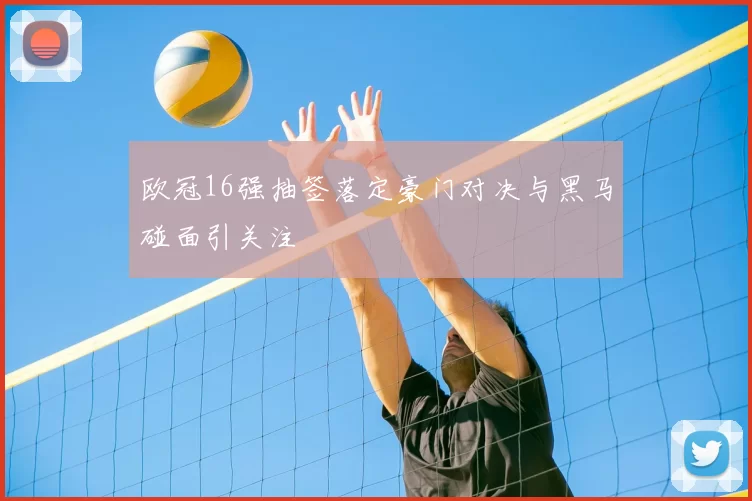 欧冠16强抽签落定豪门对决与黑马碰面引关注