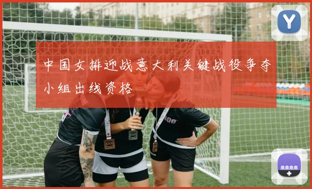 中国女排迎战意大利关键战役争夺小组出线资格